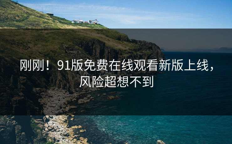 刚刚！91版免费在线观看新版上线，风险超想不到