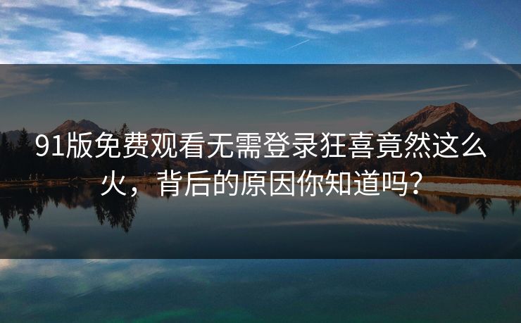 91版免费观看无需登录狂喜竟然这么火，背后的原因你知道吗？