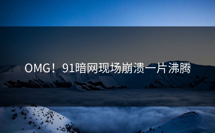 OMG！91暗网现场崩溃一片沸腾