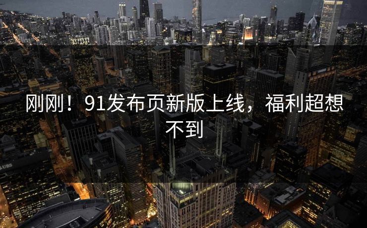 刚刚！91发布页新版上线，福利超想不到
