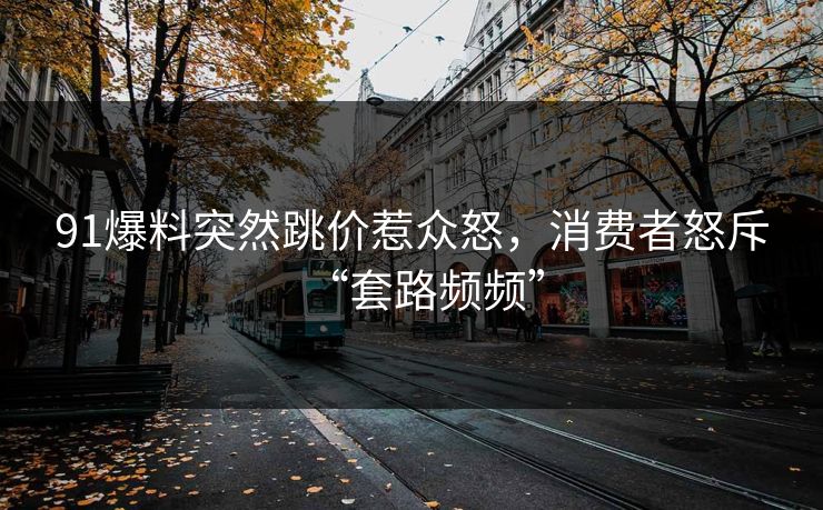 91爆料突然跳价惹众怒，消费者怒斥“套路频频”