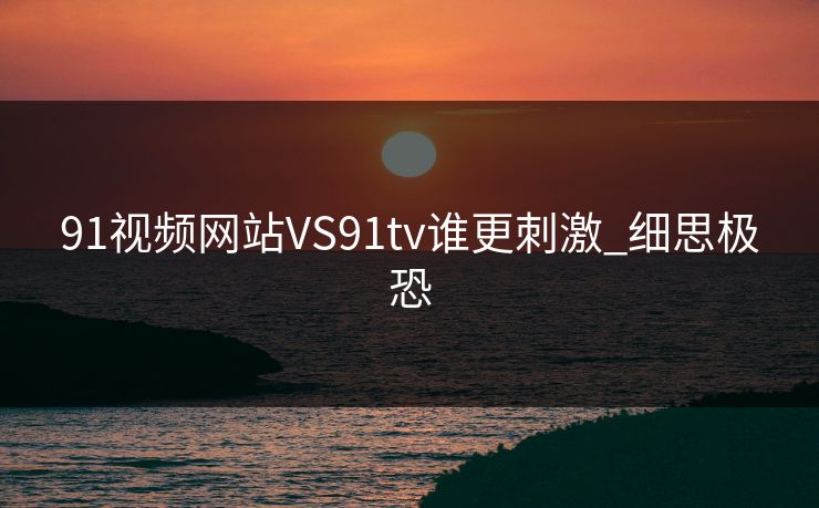 91视频网站VS91tv谁更刺激_细思极恐