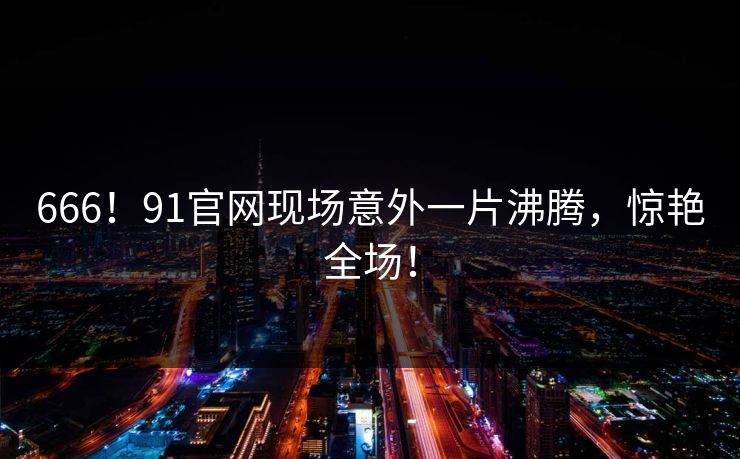 666！91官网现场意外一片沸腾，惊艳全场！