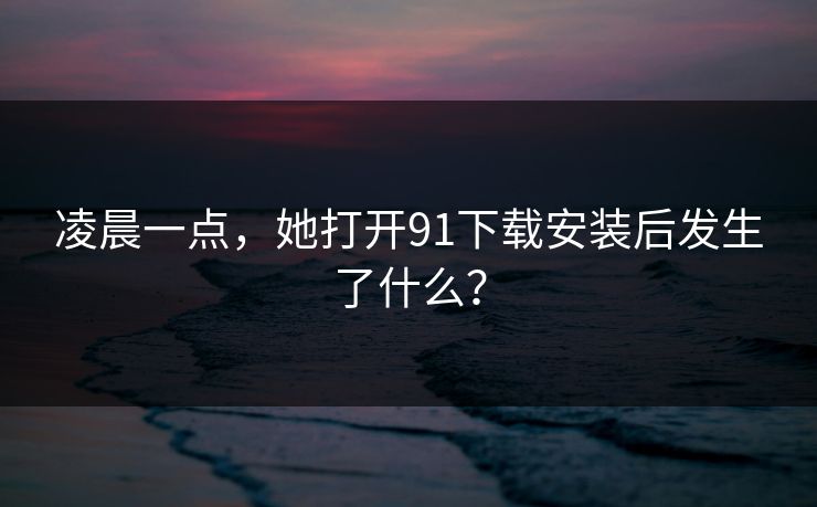 凌晨一点，她打开91下载安装后发生了什么？