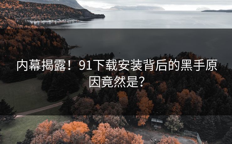 内幕揭露！91下载安装背后的黑手原因竟然是？