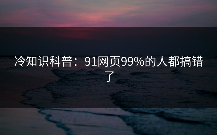 冷知识科普：91网页99%的人都搞错了