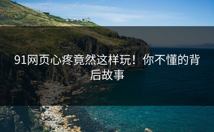 91网页心疼竟然这样玩！你不懂的背后故事