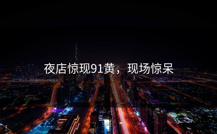 夜店惊现91黄，现场惊呆
