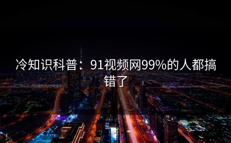 冷知识科普：91视频网99%的人都搞错了