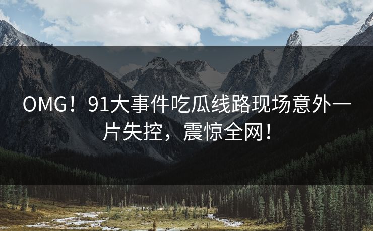 OMG！91大事件吃瓜线路现场意外一片失控，震惊全网！