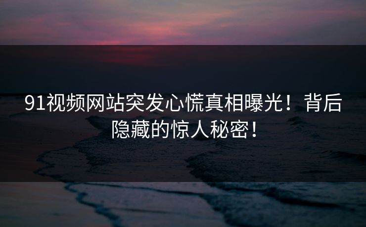 91视频网站突发心慌真相曝光！背后隐藏的惊人秘密！