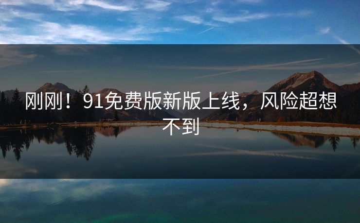 刚刚！91免费版新版上线，风险超想不到