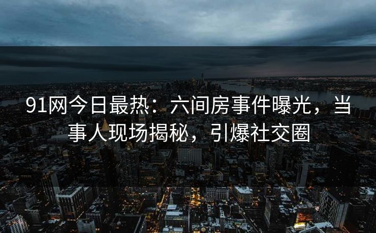 91网今日最热：六间房事件曝光，当事人现场揭秘，引爆社交圈