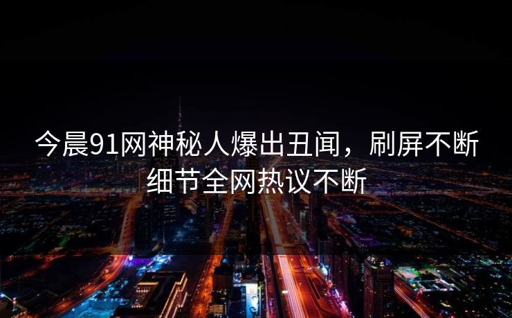 今晨91网神秘人爆出丑闻，刷屏不断细节全网热议不断