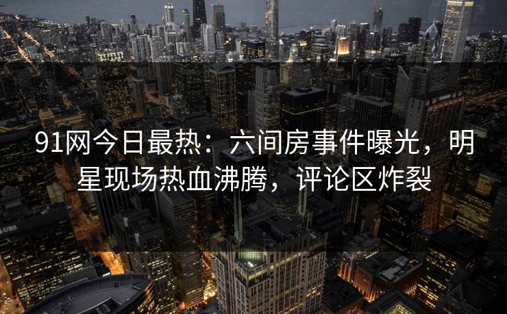 91网今日最热：六间房事件曝光，明星现场热血沸腾，评论区炸裂