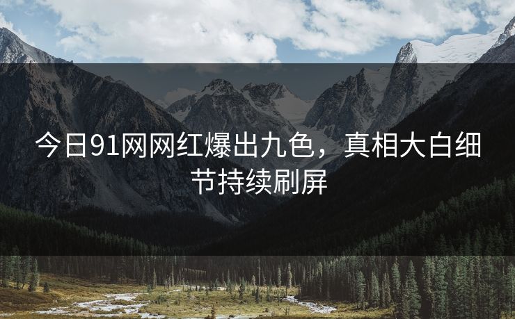 今日91网网红爆出九色，真相大白细节持续刷屏