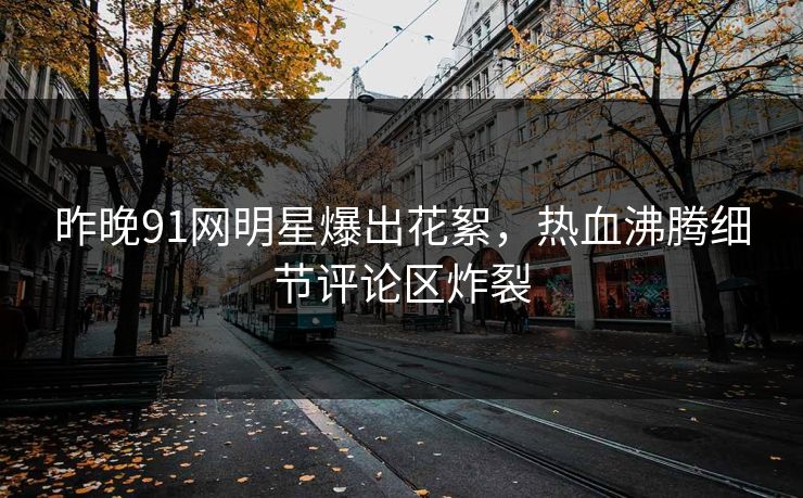 昨晚91网明星爆出花絮，热血沸腾细节评论区炸裂