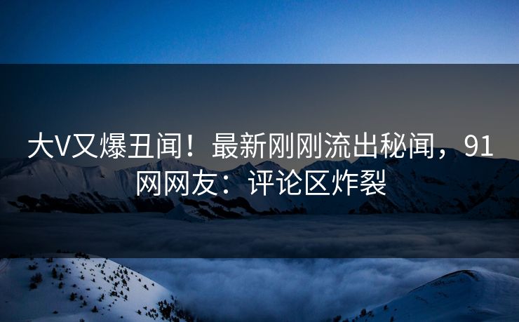 大V又爆丑闻！最新刚刚流出秘闻，91网网友：评论区炸裂