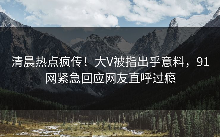 清晨热点疯传！大V被指出乎意料，91网紧急回应网友直呼过瘾