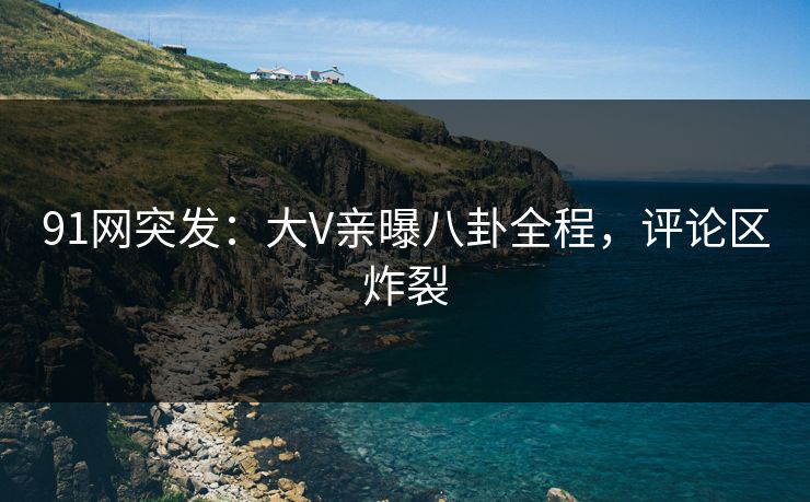 91网突发：大V亲曝八卦全程，评论区炸裂