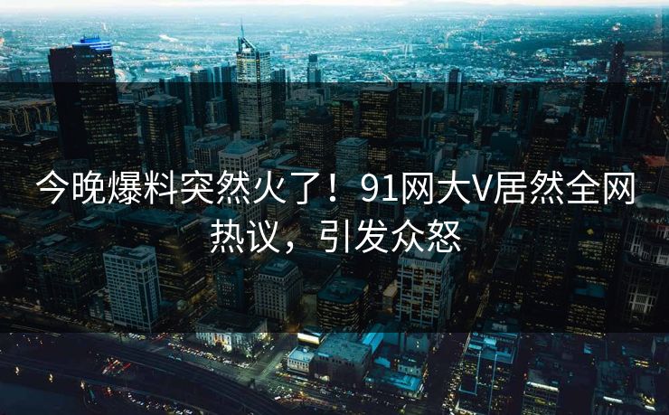 今晚爆料突然火了！91网大V居然全网热议，引发众怒
