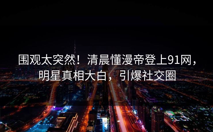 围观太突然！清晨懂漫帝登上91网，明星真相大白，引爆社交圈