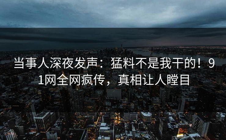 当事人深夜发声：猛料不是我干的！91网全网疯传，真相让人瞠目