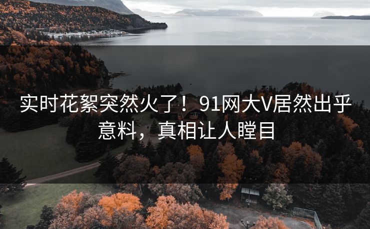 实时花絮突然火了！91网大V居然出乎意料，真相让人瞠目