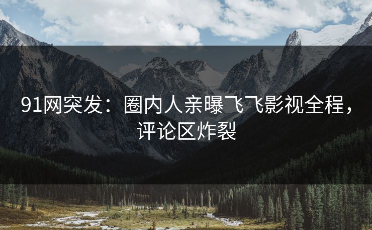 91网突发：圈内人亲曝飞飞影视全程，评论区炸裂