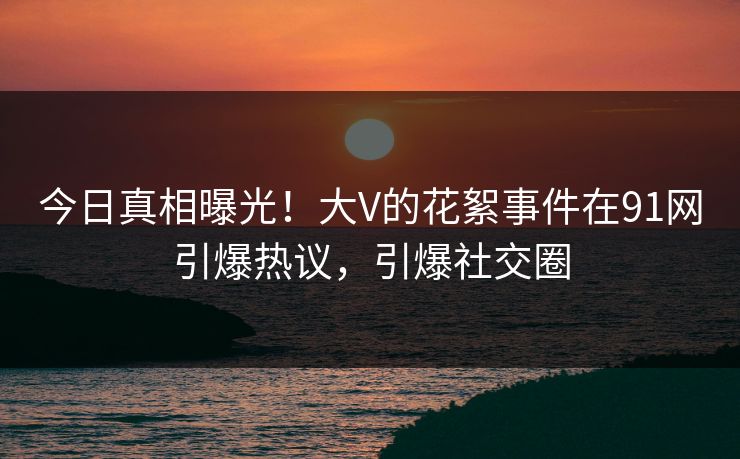 今日真相曝光！大V的花絮事件在91网引爆热议，引爆社交圈