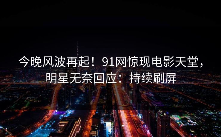 今晚风波再起！91网惊现电影天堂，明星无奈回应：持续刷屏