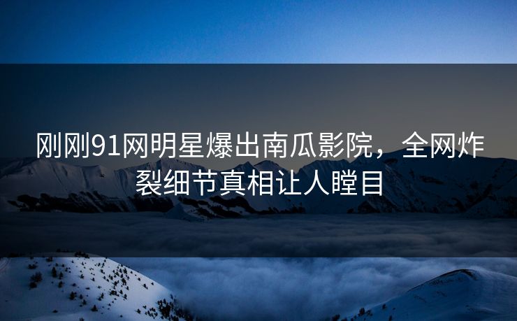 刚刚91网明星爆出南瓜影院，全网炸裂细节真相让人瞠目