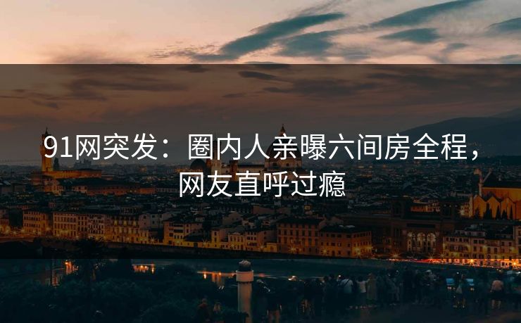 91网突发：圈内人亲曝六间房全程，网友直呼过瘾