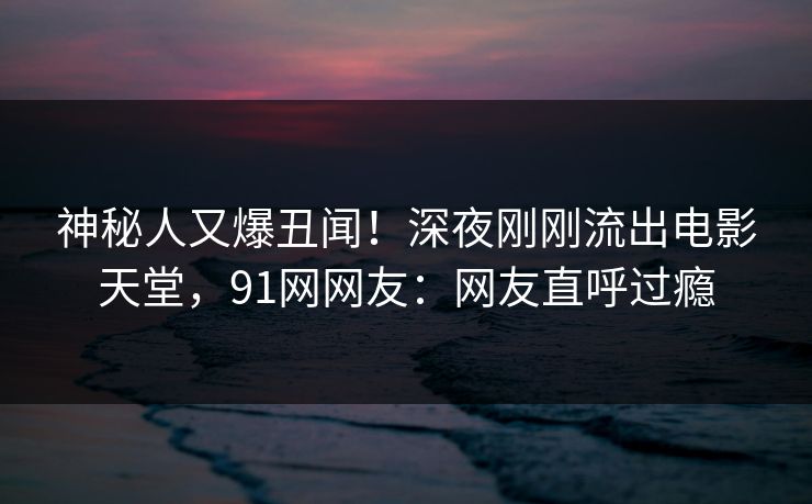 神秘人又爆丑闻！深夜刚刚流出电影天堂，91网网友：网友直呼过瘾