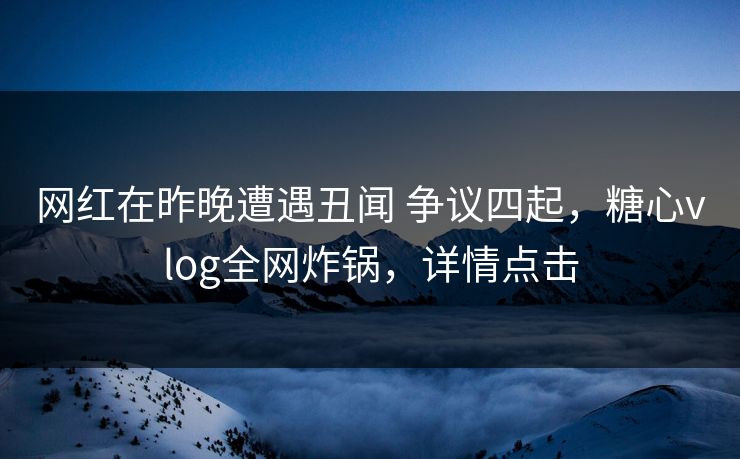 网红在昨晚遭遇丑闻 争议四起,糖心vlog全网炸锅,详情点击