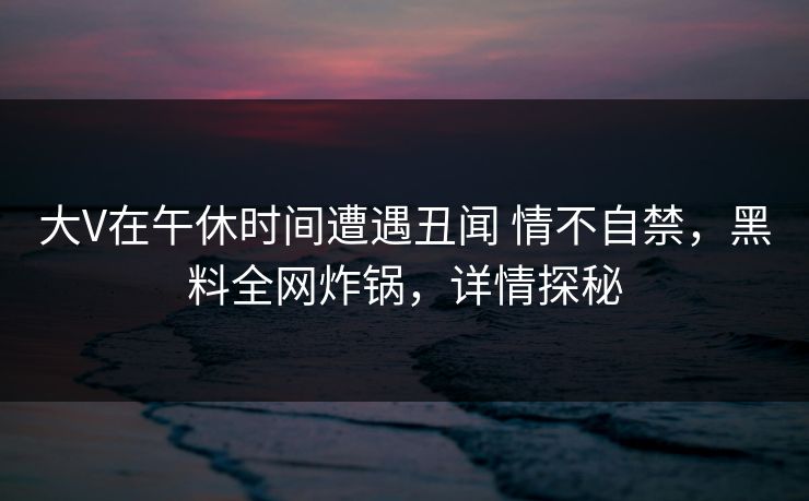 大V在午休时间遭遇丑闻 情不自禁,黑料全网炸锅,详情探秘 大V在午休时间遭遇丑闻 情不自禁,黑料全网炸锅,详情探秘