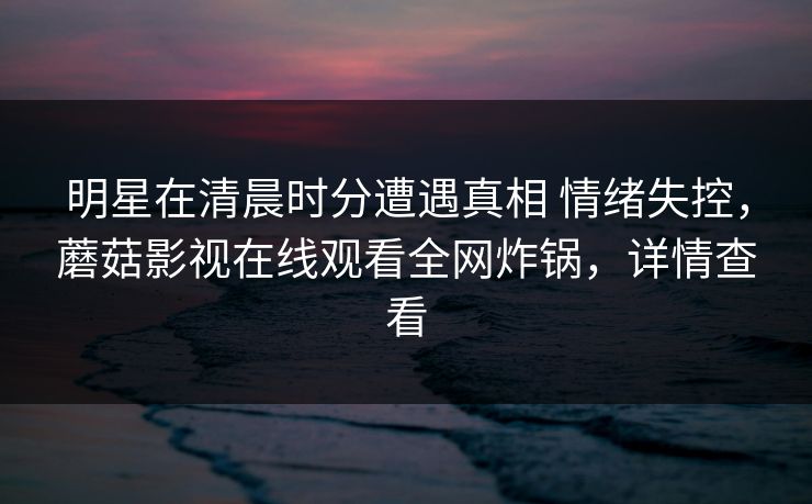 明星在清晨时分遭遇真相 情绪失控,蘑菇影视在线观看全网炸锅,详情查看