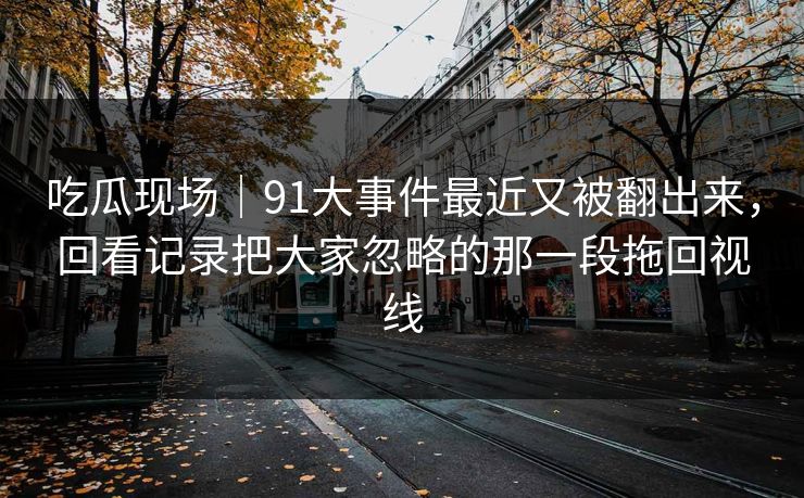 吃瓜现场｜91大事件最近又被翻出来，回看记录把大家忽略的那一段拖回视线