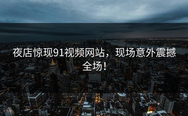 夜店惊现91视频网站，现场意外震撼全场！