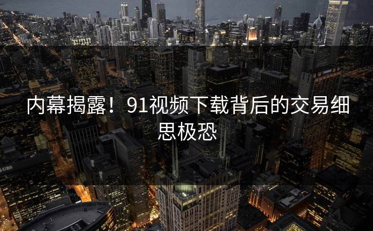内幕揭露！91视频下载背后的交易细思极恐