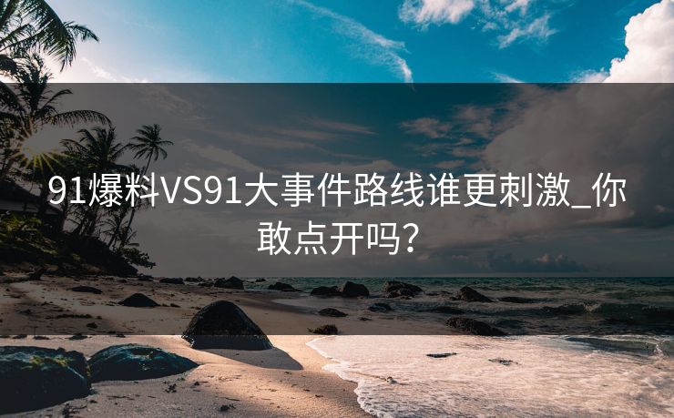 91爆料VS91大事件路线谁更刺激_你敢点开吗？