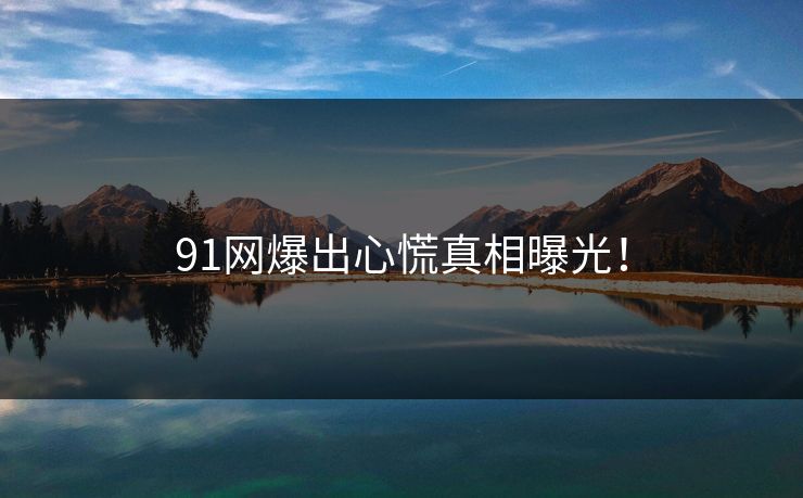 91网爆出心慌真相曝光！