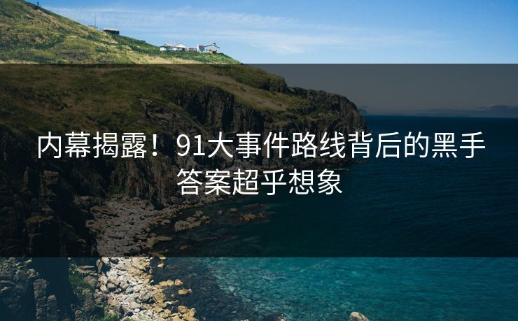 内幕揭露！91大事件路线背后的黑手答案超乎想象