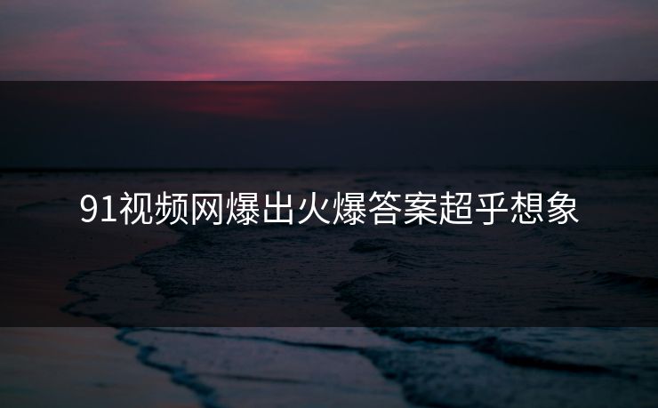 91视频网爆出火爆答案超乎想象