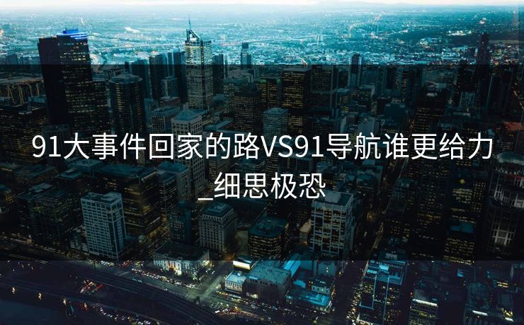 91大事件回家的路VS91导航谁更给力_细思极恐