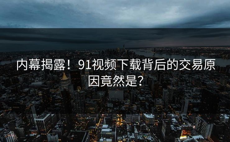内幕揭露！91视频下载背后的交易原因竟然是？