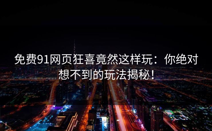 免费91网页狂喜竟然这样玩：你绝对想不到的玩法揭秘！