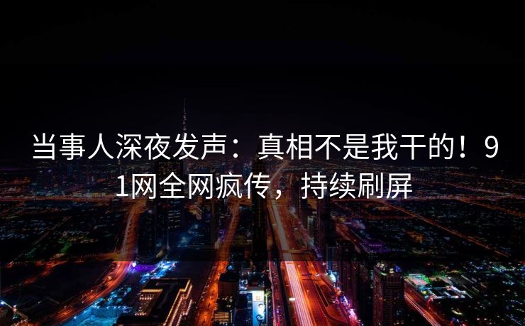 当事人深夜发声：真相不是我干的！91网全网疯传，持续刷屏