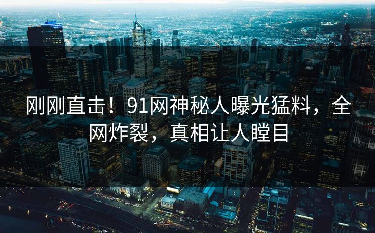 刚刚直击！91网神秘人曝光猛料，全网炸裂，真相让人瞠目