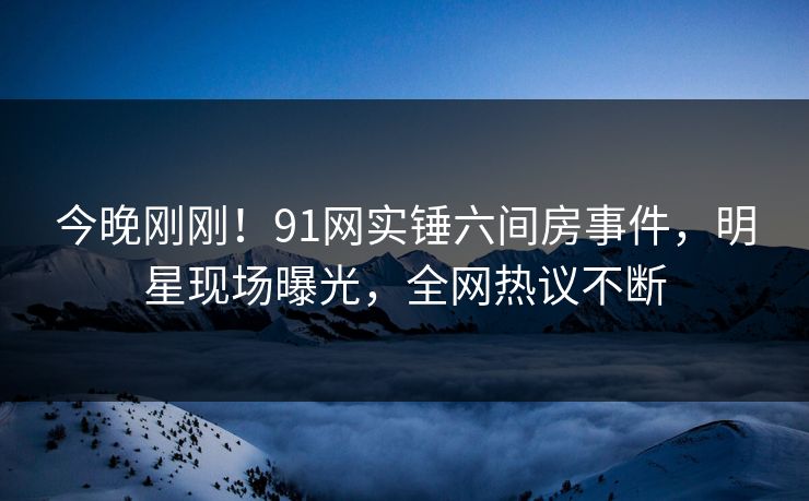 今晚刚刚！91网实锤六间房事件，明星现场曝光，全网热议不断